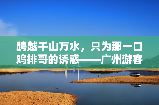 跨越千山万水，只为那一口鸡排哥的诱惑——广州游客的非凡之旅