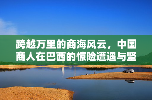 跨越万里的商海风云，中国商人在巴西的惊险遭遇与坚韧不拔