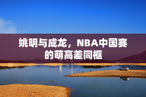 姚明与成龙，NBA中国赛的萌高差同框