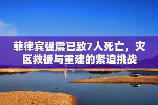 菲律宾强震已致7人死亡，灾区救援与重建的紧迫挑战