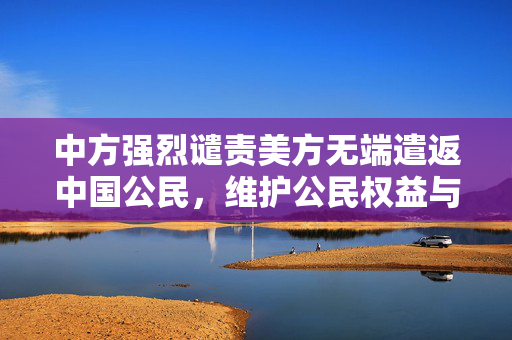 中方强烈谴责美方无端遣返中国公民，维护公民权益与外交立场的坚定表达