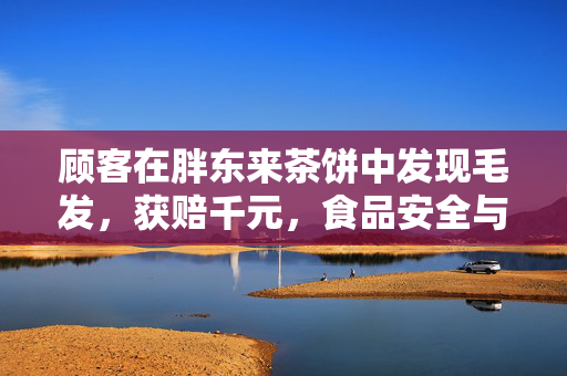 顾客在胖东来茶饼中发现毛发，获赔千元，食品安全与消费者权益的双重保障