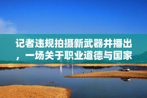 记者违规拍摄新武器并播出，一场关于职业道德与国家安全的警钟