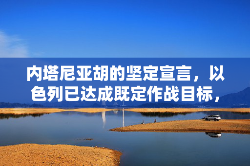内塔尼亚胡的坚定宣言，以色列已达成既定作战目标，迈向和平新篇章