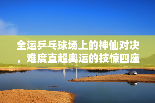 全运乒乓球场上的神仙对决，难度直超奥运的技惊四座之战
