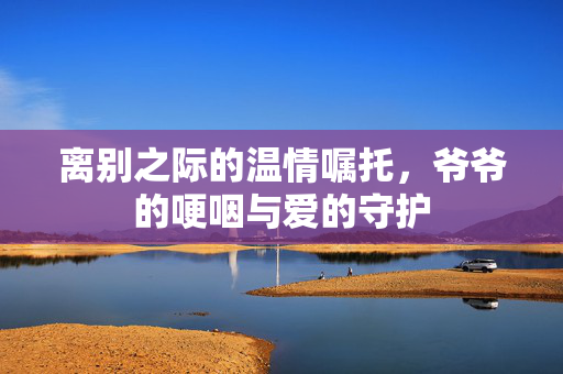 离别之际的温情嘱托，爷爷的哽咽与爱的守护