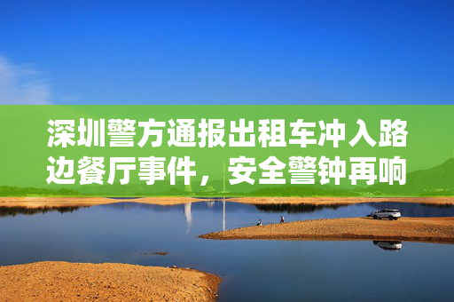 深圳警方通报出租车冲入路边餐厅事件，安全警钟再响，共筑城市安全防线
