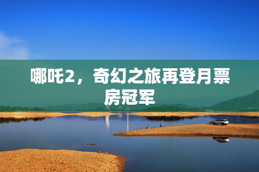 哪吒2，奇幻之旅再登月票房冠军
