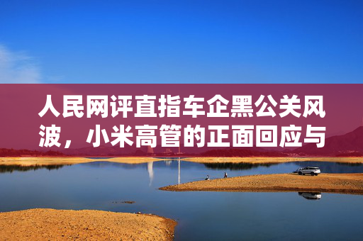 人民网评直指车企黑公关风波，小米高管的正面回应与行业反思
