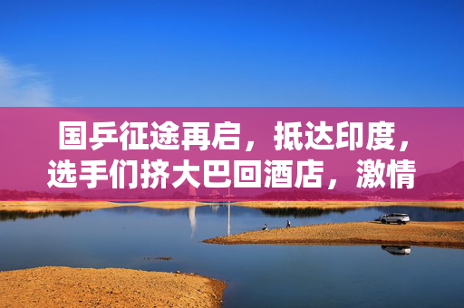 国乒征途再启，抵达印度，选手们挤大巴回酒店，激情与挑战并存