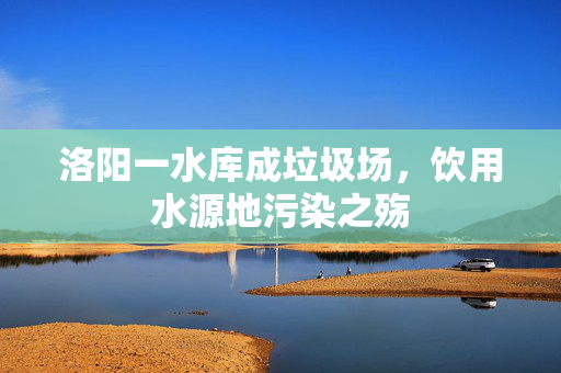 洛阳一水库成垃圾场，饮用水源地污染之殇