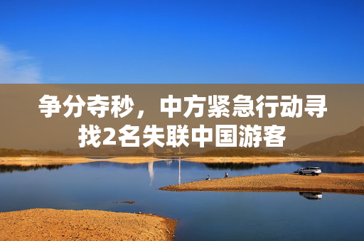 争分夺秒，中方紧急行动寻找2名失联中国游客
