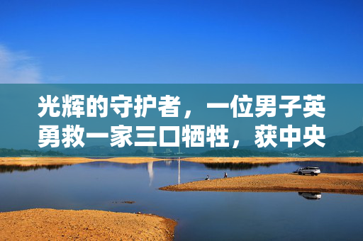 光辉的守护者，一位男子英勇救一家三口牺牲，获中央政法委高度表彰
