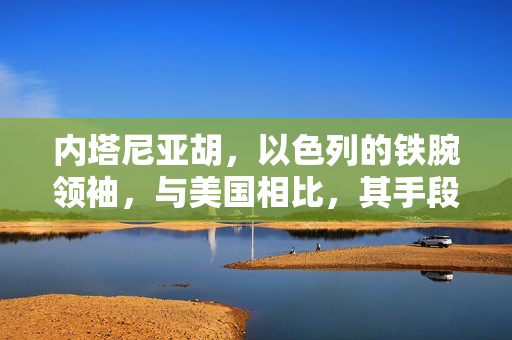 内塔尼亚胡，以色列的铁腕领袖，与美国相比，其手段并非心狠手辣