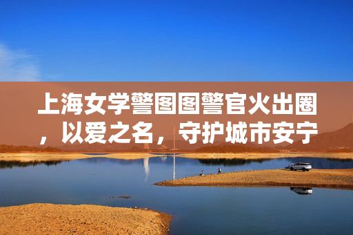 上海女学警图图警官火出圈，以爱之名，守护城市安宁