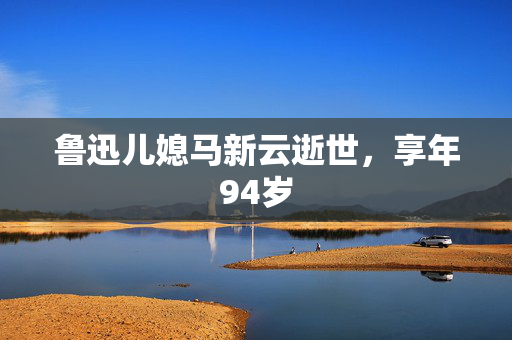 鲁迅儿媳马新云逝世，享年94岁