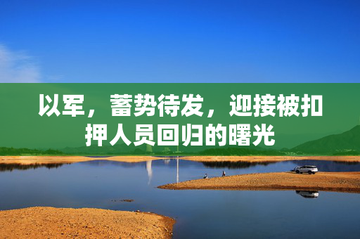 以军，蓄势待发，迎接被扣押人员回归的曙光