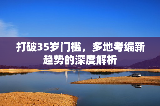 打破35岁门槛，多地考编新趋势的深度解析