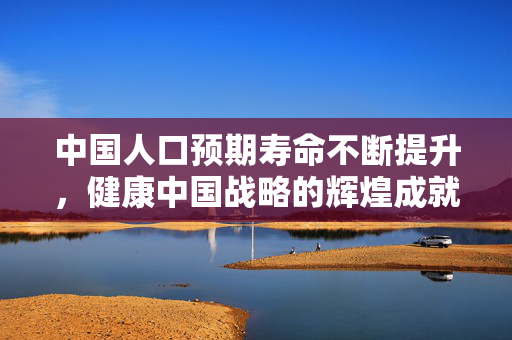 中国人口预期寿命不断提升，健康中国战略的辉煌成就