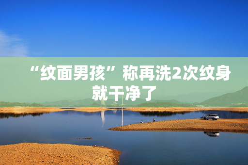 “纹面男孩”称再洗2次纹身就干净了