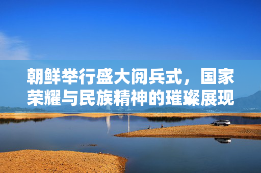 朝鲜举行盛大阅兵式，国家荣耀与民族精神的璀璨展现