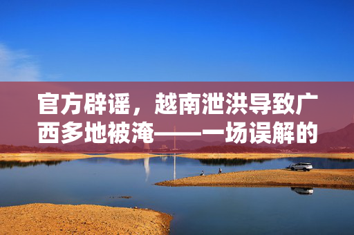 官方辟谣，越南泄洪导致广西多地被淹——一场误解的风暴与真相的探寻