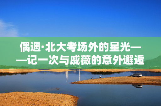 偶遇·北大考场外的星光——记一次与戚薇的意外邂逅