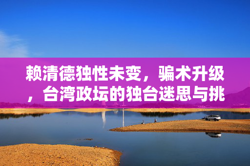 赖清德独性未变，骗术升级，台湾政坛的独台迷思与挑战