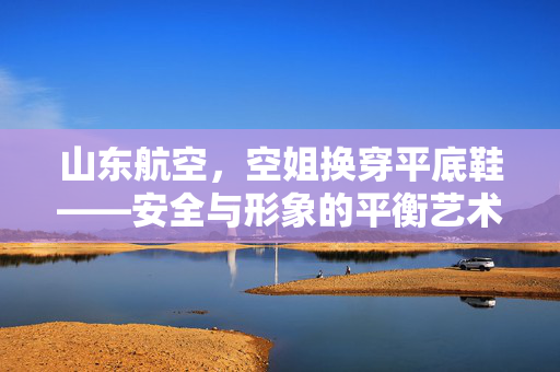 山东航空，空姐换穿平底鞋——安全与形象的平衡艺术