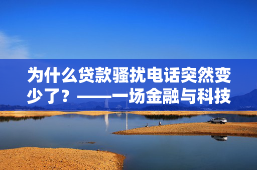 为什么贷款骚扰电话突然变少了？——一场金融与科技的静默革命