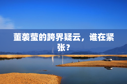 董袭莹的跨界疑云，谁在紧张？