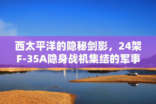 西太平洋的隐秘剑影，24架F-35A隐身战机集结的军事战略与地缘政治考量