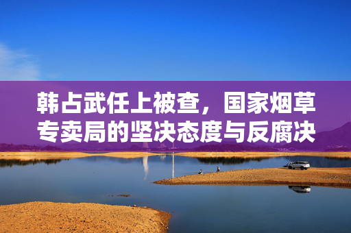 韩占武任上被查，国家烟草专卖局的坚决态度与反腐决心
