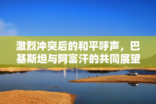 激烈冲突后的和平呼声，巴基斯坦与阿富汗的共同展望
