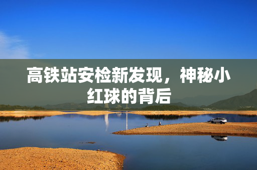 高铁站安检新发现，神秘小红球的背后