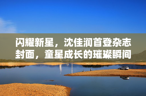 闪耀新星，沈佳润首登杂志封面，童星成长的璀璨瞬间