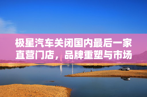极星汽车关闭国内最后一家直营门店，品牌重塑与市场策略的深度剖析