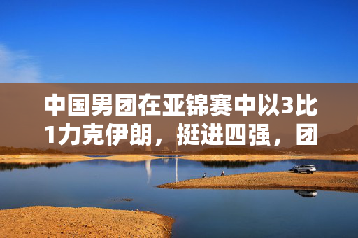 中国男团在亚锦赛中以3比1力克伊朗，挺进四强，团结、坚韧与荣耀的胜利之路