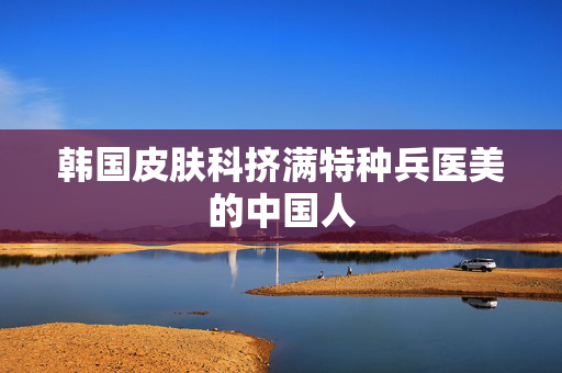 韩国皮肤科挤满特种兵医美的中国人