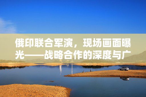 俄印联合军演，现场画面曝光——战略合作的深度与广度