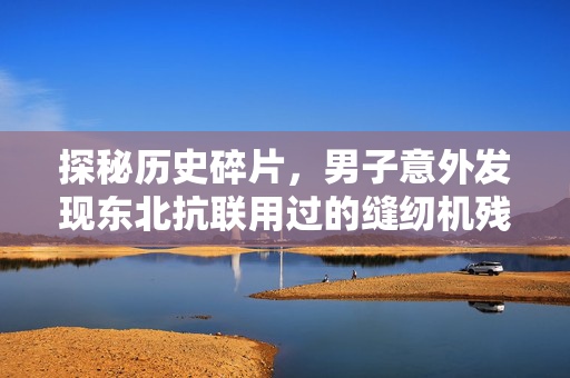 探秘历史碎片，男子意外发现东北抗联用过的缝纫机残件