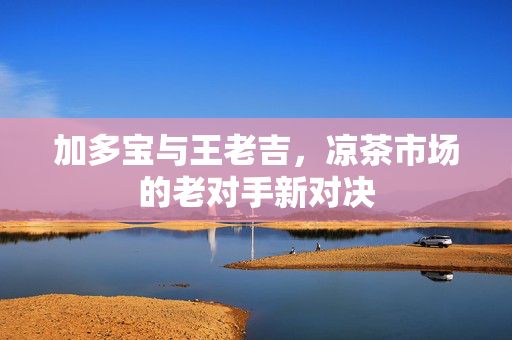 加多宝与王老吉，凉茶市场的老对手新对决