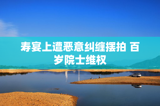 寿宴上遭恶意纠缠摆拍 百岁院士维权