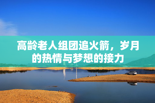 高龄老人组团追火箭，岁月的热情与梦想的接力