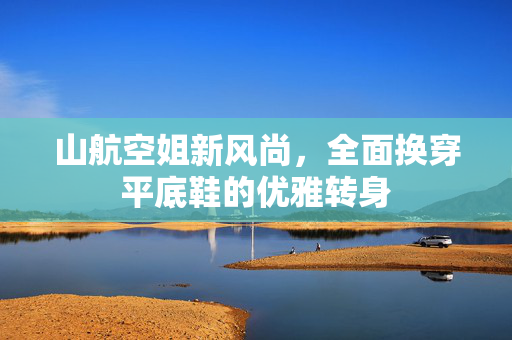 山航空姐新风尚，全面换穿平底鞋的优雅转身