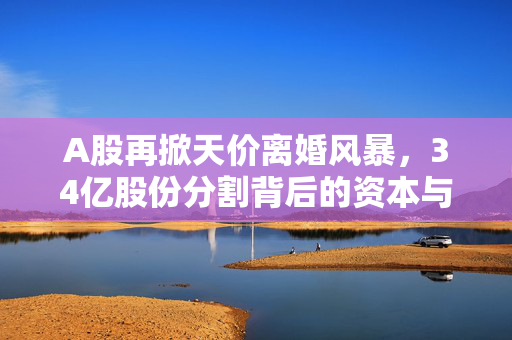 A股再掀天价离婚风暴，34亿股份分割背后的资本与情感纠葛