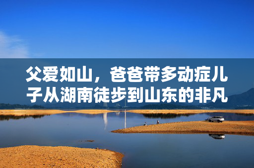 父爱如山，爸爸带多动症儿子从湖南徒步到山东的非凡旅程