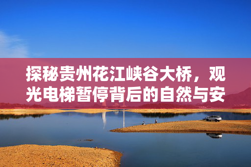 探秘贵州花江峡谷大桥，观光电梯暂停背后的自然与安全考量