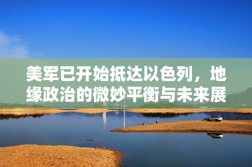 美军已开始抵达以色列，地缘政治的微妙平衡与未来展望