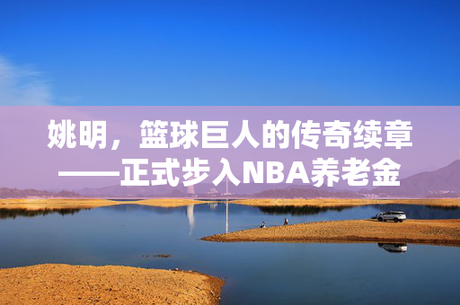 姚明，篮球巨人的传奇续章——正式步入NBA养老金领取行列